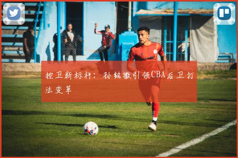 控卫新标杆：孙铭徽引领CBA后卫打法变革