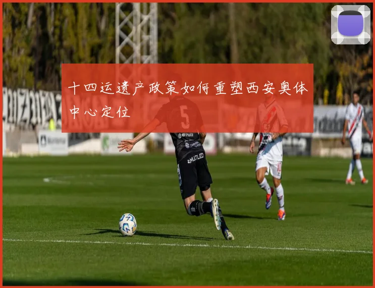 十四运遗产政策如何重塑西安奥体中心定位
