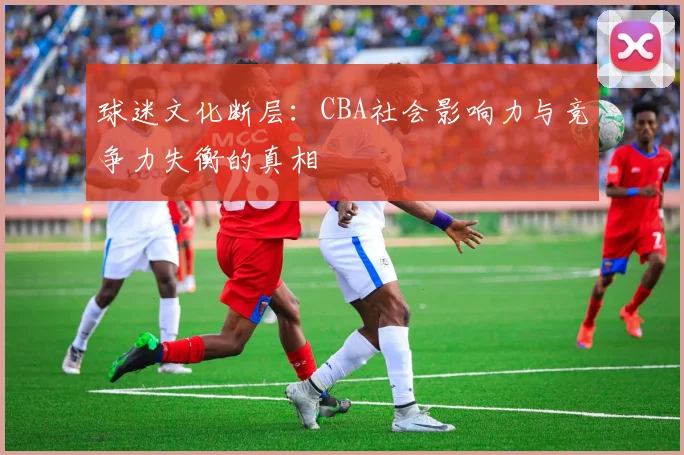 球迷文化断层：CBA社会影响力与竞争力失衡的真相