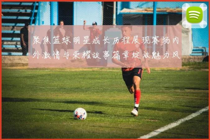 聚焦篮球明星成长历程展现赛场内外激情与荣耀故事篇章绽放魅力风采