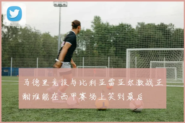 马德里竞技与比利亚雷亚尔激战正酣谁能在西甲赛场上笑到最后
