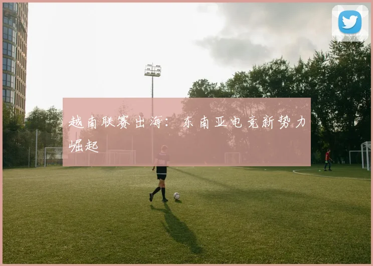 越南联赛出海：东南亚电竞新势力崛起