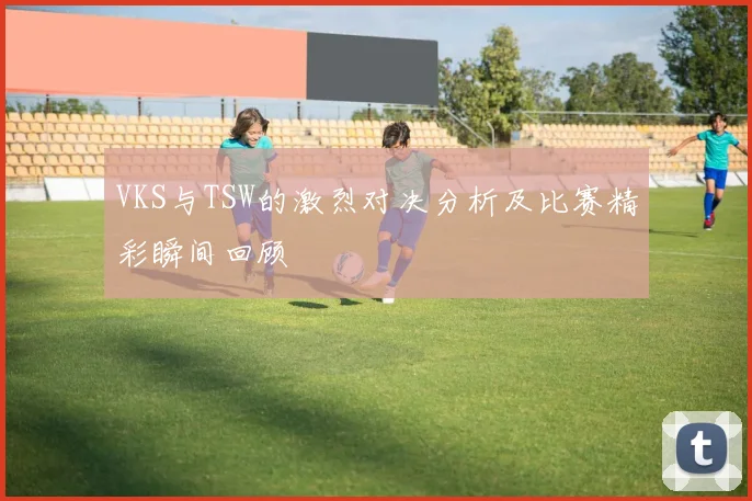 VKS与TSW的激烈对决分析及比赛精彩瞬间回顾