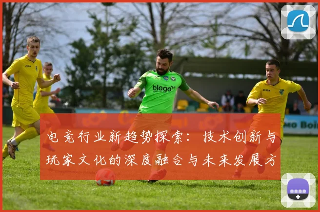 电竞行业新趋势探索：技术创新与玩家文化的深度融合与未来发展方向