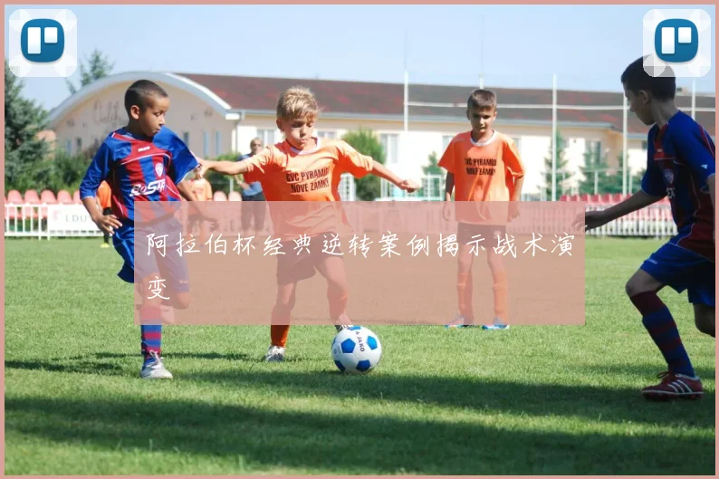 阿拉伯杯经典逆转案例揭示战术演变