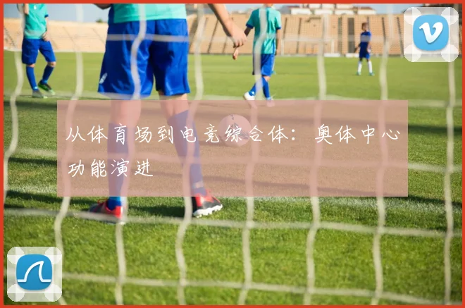 从体育场到电竞综合体：奥体中心功能演进